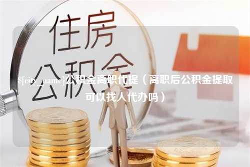 云浮公积金离职代提（离职后公积金提取可以找人代办吗）